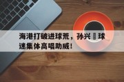 随机海港打破进球荒，孙兴慜球迷集体高唱助威！