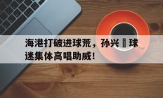 随机海港打破进球荒，孙兴慜球迷集体高唱助威！
