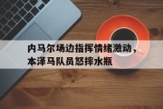 随机内马尔场边指挥情绪激动，本泽马队员怒摔水瓶