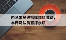 随机内马尔场边指挥情绪激动，本泽马队员怒摔水瓶