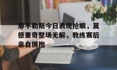 随机那不勒斯今日表现抢眼，莫德里奇整场无解，教练赛后亲自拥抱
