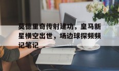 随机莫德里奇传射建功，皇马新星横空出世，场边球探频频记笔记