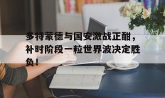 随机多特蒙德与国安激战正酣，补时阶段一粒世界波决定胜负！