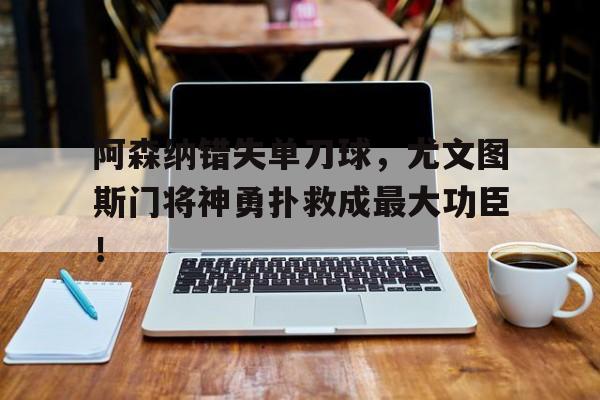 阿森纳错失单刀球，尤文图斯门将神勇扑救成最大功臣！