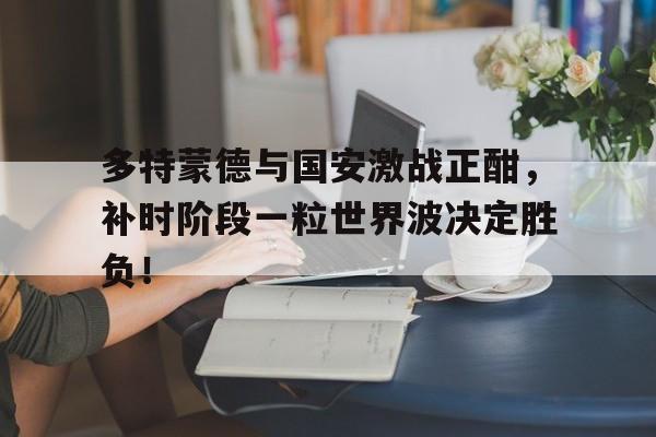 多特蒙德与国安激战正酣，补时阶段一粒世界波决定胜负！