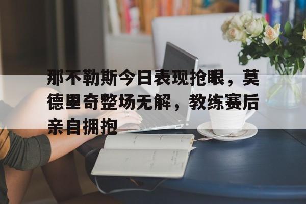 那不勒斯今日表现抢眼，莫德里奇整场无解，教练赛后亲自拥抱