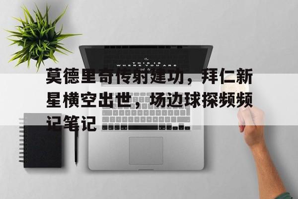 莫德里奇传射建功,拜仁新星横空出世,场边球探频频记笔记 莫德里奇传射建功,拜仁新星横空出世,场边球探频频记笔记