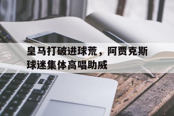 皇马打破进球荒，阿贾克斯球迷集体高唱助威