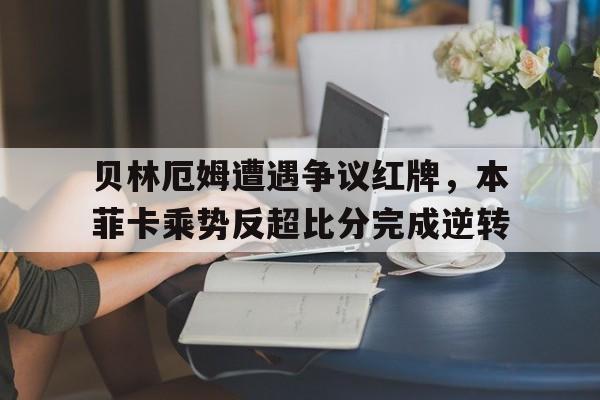 贝林厄姆遭遇争议红牌，本菲卡乘势反超比分完成逆转