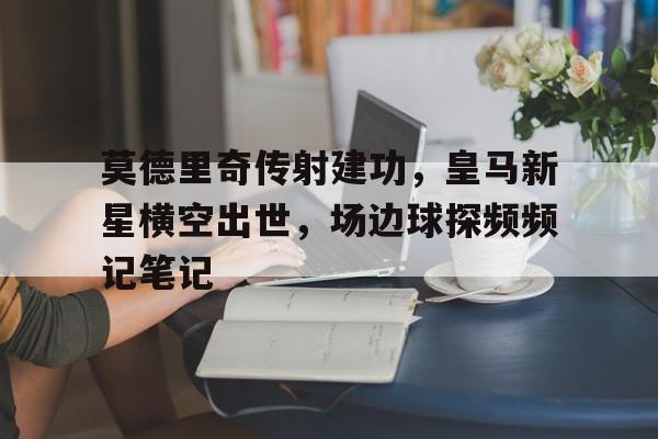 莫德里奇传射建功，皇马新星横空出世，场边球探频频记笔记